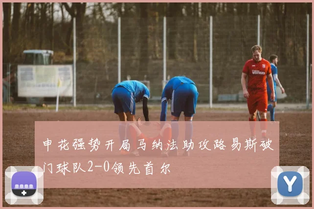 申花强势开局马纳法助攻路易斯破门球队2-0领先首尔