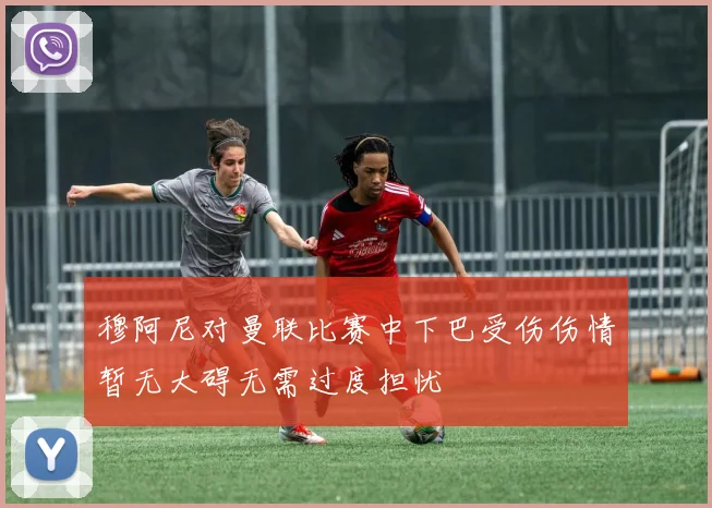 穆阿尼对曼联比赛中下巴受伤伤情暂无大碍无需过度担忧