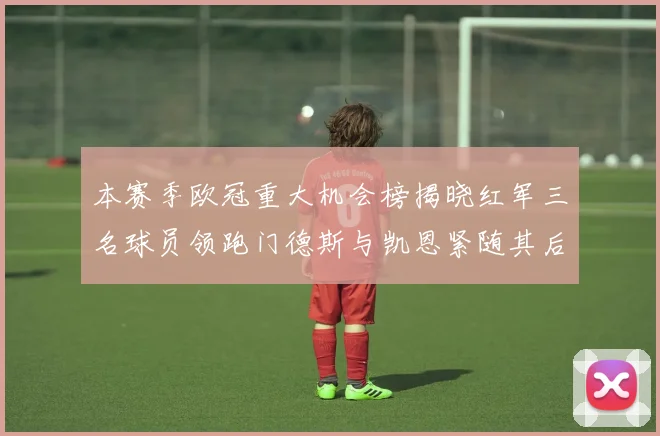 本赛季欧冠重大机会榜揭晓红军三名球员领跑门德斯与凯恩紧随其后