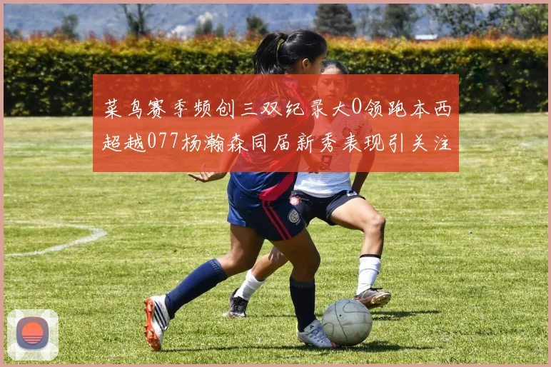 菜鸟赛季频创三双纪录大O领跑本西超越077杨瀚森同届新秀表现引关注