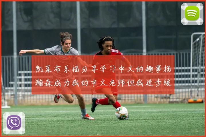 凯莱布乐福分享学习中文的趣事杨瀚森成为我的中文老师但我进步缓慢