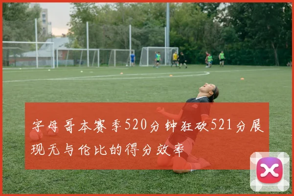 字母哥本赛季520分钟狂砍521分展现无与伦比的得分效率