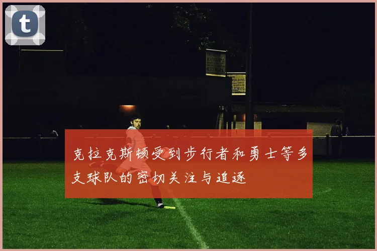 克拉克斯顿受到步行者和勇士等多支球队的密切关注与追逐