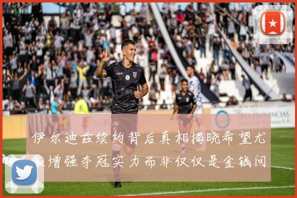 伊尔迪兹续约背后真相揭晓希望尤文增强夺冠实力而非仅仅是金钱问题