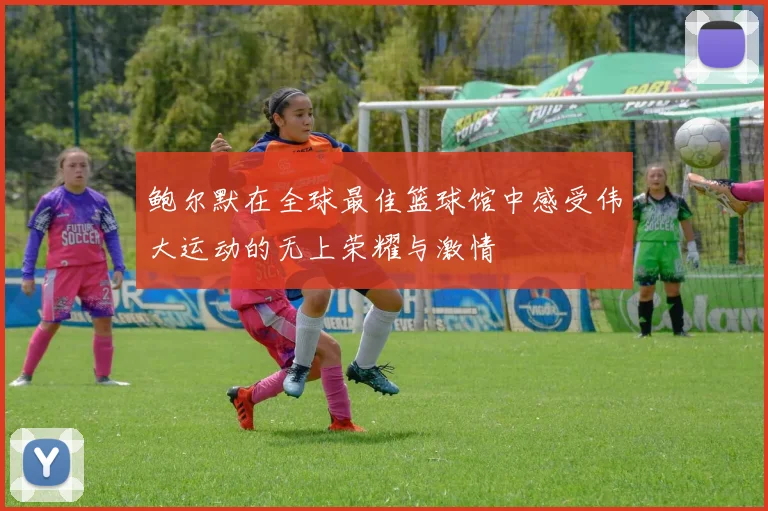 鲍尔默在全球最佳篮球馆中感受伟大运动的无上荣耀与激情