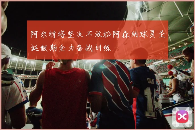 阿尔特塔坚决不放松阿森纳球员圣诞假期全力备战训练