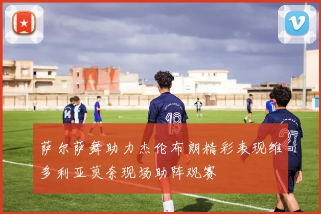 萨尔萨舞助力杰伦布朗精彩表现维多利亚莫奈现场助阵观赛
