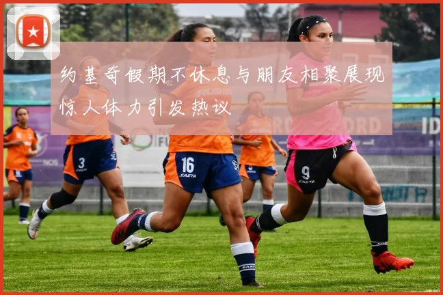 约基奇假期不休息与朋友相聚展现惊人体力引发热议