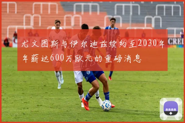 尤文图斯与伊尔迪兹续约至2030年年薪达600万欧元的重磅消息
