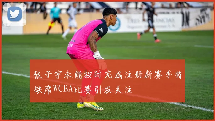 张子宇未能按时完成注册新赛季将缺席WCBA比赛引发关注