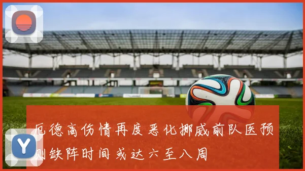 厄德高伤情再度恶化挪威前队医预测缺阵时间或达六至八周