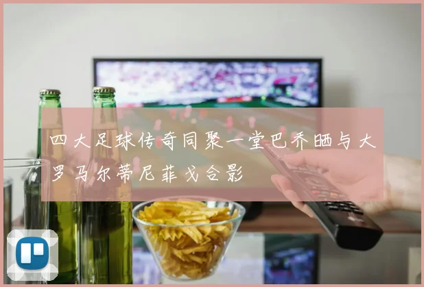 四大足球传奇同聚一堂巴乔晒与大罗马尔蒂尼菲戈合影