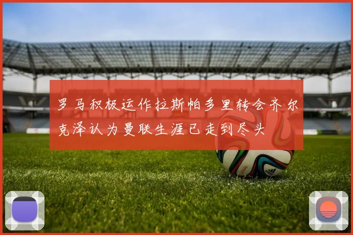 罗马积极运作拉斯帕多里转会齐尔克泽认为曼联生涯已走到尽头
