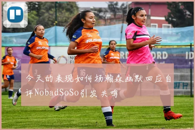 今天的表现如何杨瀚森幽默回应自评NobadSoSo引发共鸣