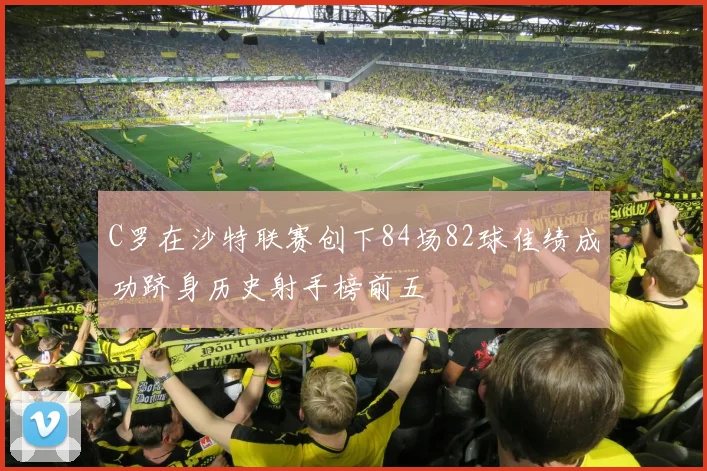 C罗在沙特联赛创下84场82球佳绩成功跻身历史射手榜前五