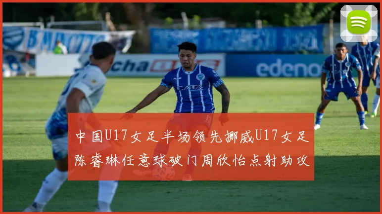 中国U17女足半场领先挪威U17女足陈睿琳任意球破门周欣怡点射助攻