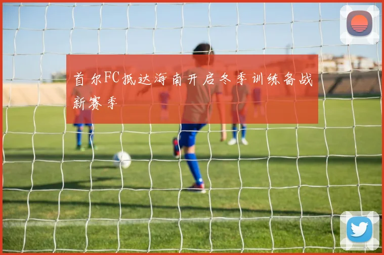 首尔FC抵达海南开启冬季训练备战新赛季
