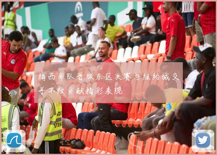 梅西率队晋级东区决赛与纽约城交手不败贡献精彩表现