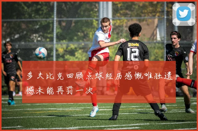 多夫比克回顾点球经历感慨唯独遗憾未能再罚一次