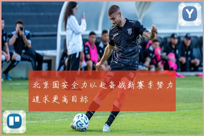 北京国安全力以赴备战新赛季努力追求更高目标
