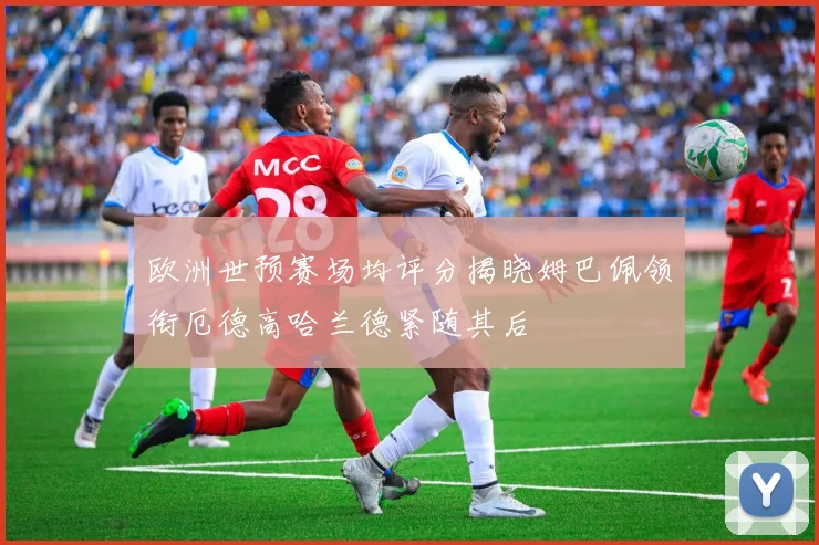 欧洲世预赛场均评分揭晓姆巴佩领衔厄德高哈兰德紧随其后